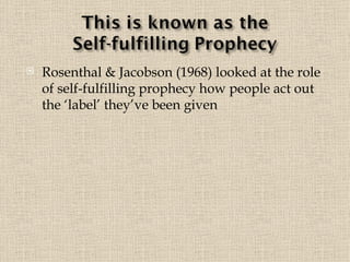 Rosenthal & Jacobson (1968) looked at the role of self-fulfilling prophecy how people act out the ‘label’ they’ve been given 