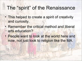 The “spirit” of the Renaissance This helped to create a spirit of creativity and curiosity. Remember the critical method and liberal arts education? People want to look at the world here and now, not just look to religion like the MA.