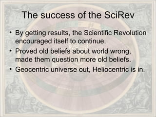 The success of the SciRev By getting results, the Scientific Revolution encouraged itself to continue. Proved old beliefs about world wrong, made them question more old beliefs. Geocentric universe out, Heliocentric is in.