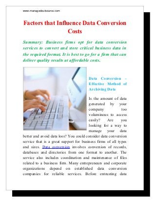www.managedoutsource.com



Factors that Influence Data Conversion
                  Costs
Summary: Business firms opt for data conversion
services to convert and store critical business data in
the required format. It is best to go for a firm that can
deliver quality results at affordable costs.


                                        Data Conversion –
                                        Effective Method of
                                        Archiving Data

                                        Is the amount of data
                                        generated by your
                                        company             too
                                        voluminous to access
                                        easily?    Are      you
                                        looking for a way to
                                        manage your data
better and avoid data loss? You could consider data conversion
service that is a great support for business firms of all types
and sizes. Data conversion involves conversion of records,
databases and directories from one format to another. The
service also includes coordination and maintenance of files
related to a business firm. Many entrepreneurs and corporate
organizations depend on established data conversion
companies for reliable services. Before entrusting data
 