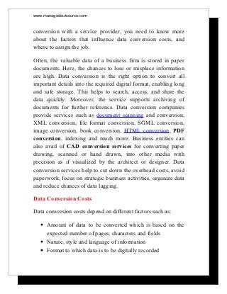 www.managedoutsource.com


conversion with a service provider, you need to know more
about the factors that influence data conversion costs, and
where to assign the job.

Often, the valuable data of a business firm is stored in paper
documents. Here, the chances to lose or misplace information
are high. Data conversion is the right option to convert all
important details into the required digital format, enabling long
and safe storage. This helps to search, access, and share the
data quickly. Moreover, the service supports archiving of
documents for further reference. Data conversion companies
provide services such as document scanning and conversion,
XML conversion, file format conversion, SGML conversion,
image conversion, book conversion, HTML conversion, PDF
conversion, indexing and much more. Business entities can
also avail of CAD conversion services for converting paper
drawing, scanned or hand drawn, into other media with
precision as if visualized by the architect or designer. Data
conversion services help to cut down the overhead costs, avoid
paperwork, focus on strategic business activities, organize data
and reduce chances of data lagging.

Data Conversion Costs

Data conversion costs depend on different factors such as:

  • Amount of data to be converted which is based on the
    expected number of pages, characters and fields
  • Nature, style and language of information
  • Format to which data is to be digitally recorded
 