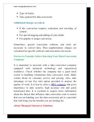www.managedoutsource.com



  • Type of media
  • Time granted for data conversion

Additional charges are taken:

  • If the conversion requires evaluation and rewriting of
    content
  • For special tagging and adding of extra fields
  • For graphic or image conversion

Sometimes, special conversion software and tools are
necessary to convert data. Then supplementary charges are
calculated for specific software and associated conversion.

Factors to Consider before Selecting Your Data Conversion
Company

It is important to associate with a data conversion company
equipped with advanced technology and experienced
workforce. Check whether the company has a good track
record in handling voluminous data conversion work. Make
certain about its customer service and pricing. Also, take
advantage of any free trial option provided to analyze the
quality of work. It is best to select a BPO company that gives
importance to data security, high accuracy rate and quick
turnaround time. It is essential to acquire more information
about the factors that influence data conversion costs to ensure
that you are handing over the data conversion job to a provider
that will bring you the benefits you are looking for.
About Managed Outsource Solutions
 