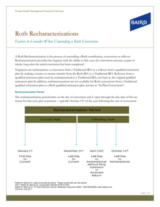 Private Wealth Management Products & Services




Roth Recharacterizations
Factors to Consider When Unwinding a Roth Conversion


A Roth Recharacterization is the process of unwinding a Roth contribution, conversion or rollover.
Recharacterization provides the taxpayer with the ability to fine tune the conversion amount, in part or
whole, long after the initial conversion has been completed.
Taxpayers can recharacterize a conversion from a Traditional IRA or a rollover from a qualified retirement
plan by making a trustee-to-trustee transfer from the Roth IRA to a Traditional IRA. Rollovers from a
qualified retirement plan must be recharacterized to a Traditional IRA, not back to the original qualified
retirement plan In addition, recharacterizations are not available for Roth conversions from a Traditional
qualified retirement plan to a Roth qualified retirement plan, known as “In Plan Conversions”.

Recharacterization Period

The recharacterization period starts on the day of conversion and is open through the due date of the tax
return for that year, plus extensions – typically October 15th of the year following the year of conversion.




Robert W. Baird & Co. does not provide tax advice. Please consult with your tax advisor.
©2011 Robert W. Baird & Co. Incorporated. Member NYSE & SIPC.
Robert W. Baird & Co. 777 East Wisconsin Avenue, Milwaukee, Wisconsin 53202. 1-800-RW-BAIRD. www.rwbaird.com
First Use: June 2011

                                                                                                               Page 1 of 7
 