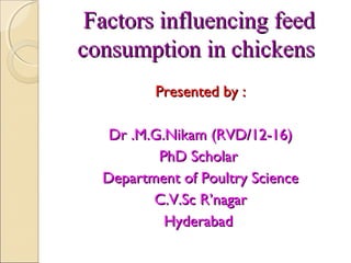 Factors influencing feedFactors influencing feed
consumption in chickensconsumption in chickens
Presented by :Presented by :
Dr .M.G.Nikam (RVD/12-16)Dr .M.G.Nikam (RVD/12-16)
PhD ScholarPhD Scholar
Department of Poultry ScienceDepartment of Poultry Science
C.V.Sc R’nagarC.V.Sc R’nagar
HyderabadHyderabad
 