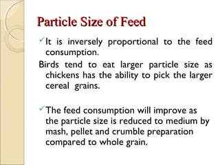Particle Size of FeedParticle Size of Feed
It is inversely proportional to the feed
consumption.
Birds tend to eat larger particle size as
chickens has the ability to pick the larger
cereal grains.
The feed consumption will improve as
the particle size is reduced to medium by
mash, pellet and crumble preparation
compared to whole grain.
 