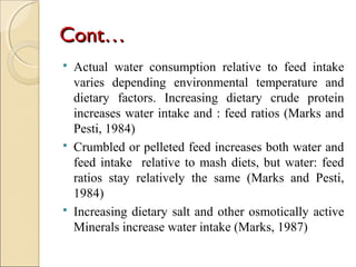 Cont…Cont…
 Actual water consumption relative to feed intake
varies depending environmental temperature and
dietary factors. Increasing dietary crude protein
increases water intake and : feed ratios (Marks and
Pesti, 1984)
 Crumbled or pelleted feed increases both water and
feed intake relative to mash diets, but water: feed
ratios stay relatively the same (Marks and Pesti,
1984)
 Increasing dietary salt and other osmotically active
Minerals increase water intake (Marks, 1987)
 