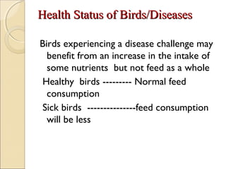 Health Status of Birds/DiseasesHealth Status of Birds/Diseases
Birds experiencing a disease challenge may
benefit from an increase in the intake of
some nutrients but not feed as a whole
Healthy birds --------- Normal feed
consumption
Sick birds ---------------feed consumption
will be less
 