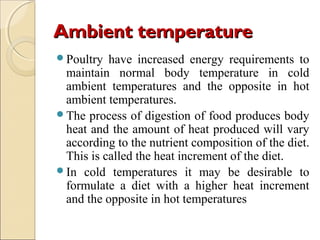 Ambient temperatureAmbient temperature
Poultry have increased energy requirements to
maintain normal body temperature in cold
ambient temperatures and the opposite in hot
ambient temperatures.
The process of digestion of food produces body
heat and the amount of heat produced will vary
according to the nutrient composition of the diet.
This is called the heat increment of the diet.
In cold temperatures it may be desirable to
formulate a diet with a higher heat increment
and the opposite in hot temperatures
 
