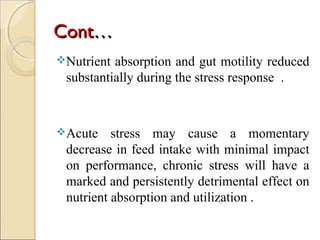 ContCont……
Nutrient absorption and gut motility reduced
substantially during the stress response .
Acute stress may cause a momentary
decrease in feed intake with minimal impact
on performance, chronic stress will have a
marked and persistently detrimental effect on
nutrient absorption and utilization .
 