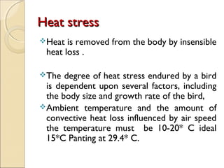 Heat stressHeat stress
Heat is removed from the body by insensible
heat loss .
The degree of heat stress endured by a bird
is dependent upon several factors, including
the body size and growth rate of the bird,
Ambient temperature and the amount of
convective heat loss influenced by air speed
the temperature must be 10-20* C ideal
15*C Panting at 29.4* C.
 