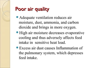 Poor air qualityPoor air quality
Adequate ventilation reduces air
moisture, dust, ammonia, and carbon
dioxide and brings in more oxygen.
High air moisture decreases evaporative
cooling and thus adversely affects feed
intake in sensitive heat load.
Excess air dust causes Inflammation of
the pulmonary system, which depresses
feed intake.
 