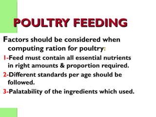 POULTRY FEEDINGPOULTRY FEEDING
Factors should be considered when
computing ration for poultry:
1-Feed must contain all essential nutrients
in right amounts & proportion required.
2-Different standards per age should be
followed.
3-Palatability of the ingredients which used.
 