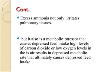 Cont..Cont..
Excess ammonia not only irritates
pulmonary tissues.
 but it also is a metabolic stressor that
causes depressed feed intake high levels
of carbon dioxide or low oxygen levels in
the is air results in depressed metabolic
rate that ultimately causes depressed feed
intake.
 