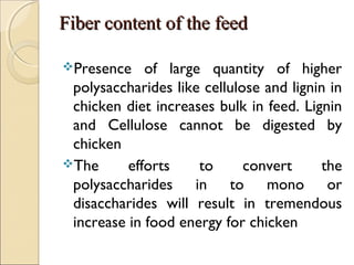 Fiber content of the feedFiber content of the feed
Presence of large quantity of higher
polysaccharides like cellulose and lignin in
chicken diet increases bulk in feed. Lignin
and Cellulose cannot be digested by
chicken
The efforts to convert the
polysaccharides in to mono or
disaccharides will result in tremendous
increase in food energy for chicken
 