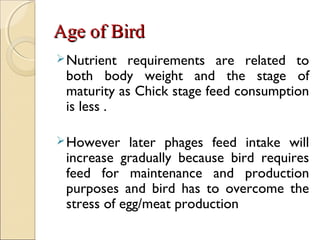 Age of BirdAge of Bird
Nutrient requirements are related to
both body weight and the stage of
maturity as Chick stage feed consumption
is less .
However later phages feed intake will
increase gradually because bird requires
feed for maintenance and production
purposes and bird has to overcome the
stress of egg/meat production
 
