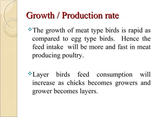 Growth / Production rateGrowth / Production rate
The growth of meat type birds is rapid as
compared to egg type birds. Hence the
feed intake will be more and fast in meat
producing poultry.
Layer birds feed consumption will
increase as chicks becomes growers and
grower becomes layers.
 