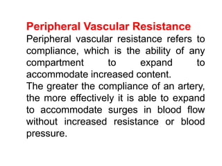 Peripheral Vascular Resistance
Peripheral vascular resistance refers to
compliance, which is the ability of any
compartment to expand to
accommodate increased content.
The greater the compliance of an artery,
the more effectively it is able to expand
to accommodate surges in blood flow
without increased resistance or blood
pressure.
 