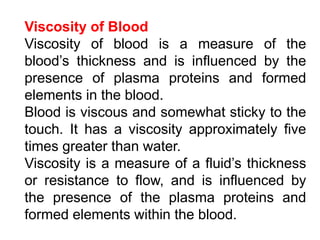 Viscosity of Blood
Viscosity of blood is a measure of the
blood’s thickness and is influenced by the
presence of plasma proteins and formed
elements in the blood.
Blood is viscous and somewhat sticky to the
touch. It has a viscosity approximately five
times greater than water.
Viscosity is a measure of a fluid’s thickness
or resistance to flow, and is influenced by
the presence of the plasma proteins and
formed elements within the blood.
 