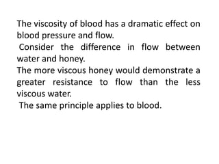 The viscosity of blood has a dramatic effect on
blood pressure and flow.
Consider the difference in flow between
water and honey.
The more viscous honey would demonstrate a
greater resistance to flow than the less
viscous water.
The same principle applies to blood.
 