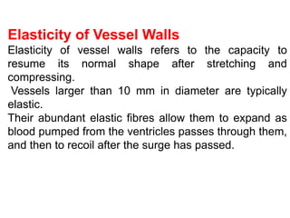 Elasticity of Vessel Walls
Elasticity of vessel walls refers to the capacity to
resume its normal shape after stretching and
compressing.
Vessels larger than 10 mm in diameter are typically
elastic.
Their abundant elastic fibres allow them to expand as
blood pumped from the ventricles passes through them,
and then to recoil after the surge has passed.
 