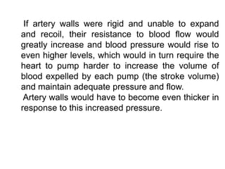 If artery walls were rigid and unable to expand
and recoil, their resistance to blood flow would
greatly increase and blood pressure would rise to
even higher levels, which would in turn require the
heart to pump harder to increase the volume of
blood expelled by each pump (the stroke volume)
and maintain adequate pressure and flow.
Artery walls would have to become even thicker in
response to this increased pressure.
 
