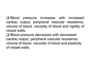  Blood pressure increases with increased
cardiac output, peripheral vascular resistance,
volume of blood, viscosity of blood and rigidity of
vessel walls.
 Blood pressure decreases with decreased
cardiac output, peripheral vascular resistance,
volume of blood, viscosity of blood and elasticity
of vessel walls.
 