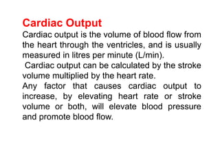 Cardiac Output
Cardiac output is the volume of blood flow from
the heart through the ventricles, and is usually
measured in litres per minute (L/min).
Cardiac output can be calculated by the stroke
volume multiplied by the heart rate.
Any factor that causes cardiac output to
increase, by elevating heart rate or stroke
volume or both, will elevate blood pressure
and promote blood flow.
 