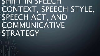 SHIFT IN SPEECH
CONTEXT, SPEECH STYLE,
SPEECH ACT, AND
COMMUNICATIVE
STRATEGY
 