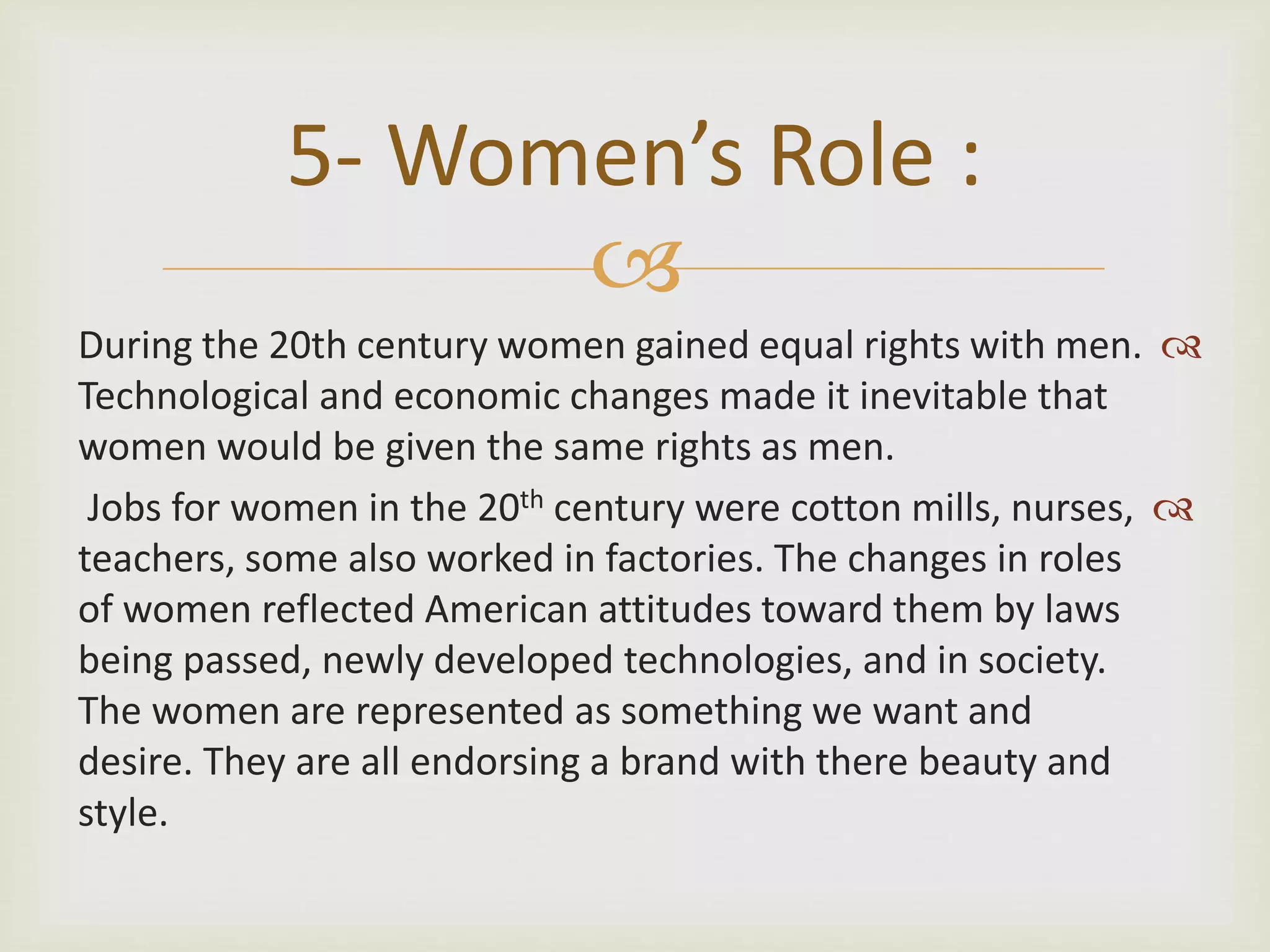 
During the 20th century women gained equal rights with men.
Technological and economic changes made it inevitable that
women would be given the same rights as men.
Jobs for women in the 20th century were cotton mills, nurses,
teachers, some also worked in factories. The changes in roles
of women reflected American attitudes toward them by laws
being passed, newly developed technologies, and in society.
The women are represented as something we want and
desire. They are all endorsing a brand with there beauty and
style.
5- Women’s Role :
 