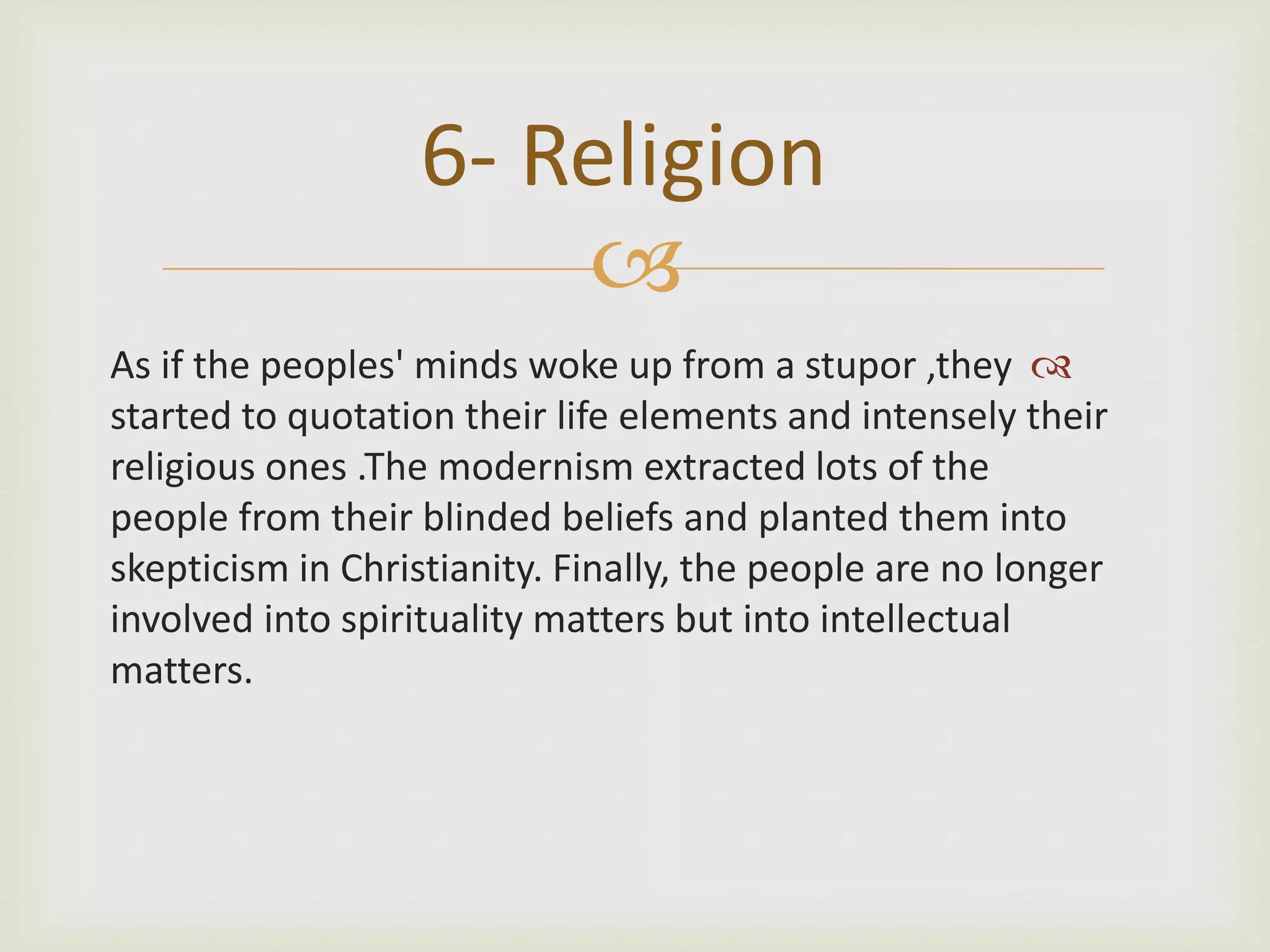 
As if the peoples' minds woke up from a stupor ,they
started to quotation their life elements and intensely their
religious ones .The modernism extracted lots of the
people from their blinded beliefs and planted them into
skepticism in Christianity. Finally, the people are no longer
involved into spirituality matters but into intellectual
matters.
6- Religion
 