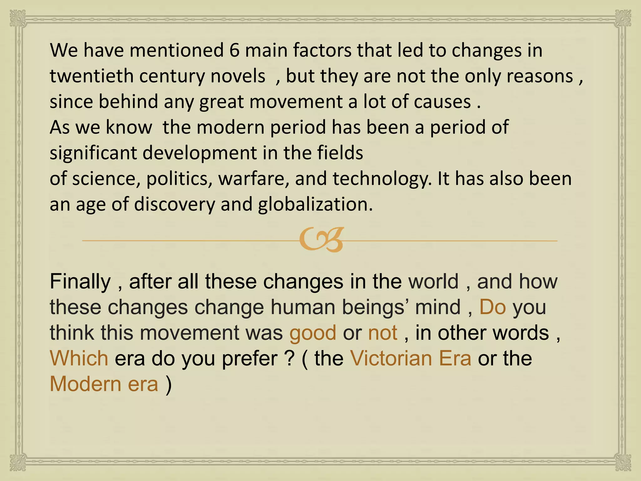 
We have mentioned 6 main factors that led to changes in
twentieth century novels , but they are not the only reasons ,
since behind any great movement a lot of causes .
As we know the modern period has been a period of
significant development in the fields
of science, politics, warfare, and technology. It has also been
an age of discovery and globalization.
Finally , after all these changes in the world , and how
these changes change human beings’ mind , Do you
think this movement was good or not , in other words ,
Which era do you prefer ? ( the Victorian Era or the
Modern era )
 