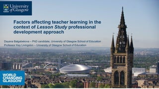 Factors affecting teacher learning in the
context of Lesson Study professional
development approach
Dayana Balgabekova – PhD candidate, University of Glasgow School of Education
Professor Kay Livingston – University of Glasgow School of Education
 