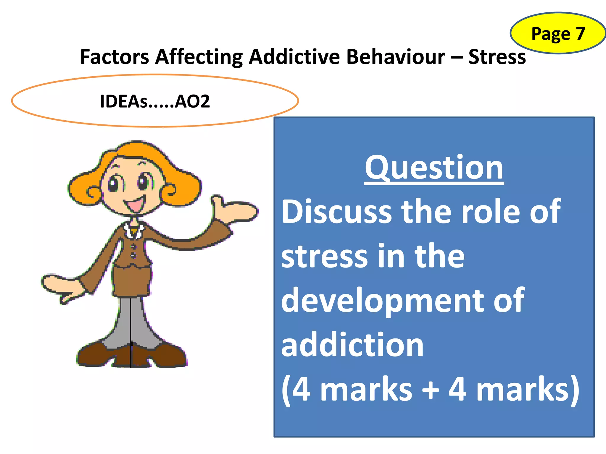 APPROACHES?
ISSUES?
Factors Affecting Addictive Behaviour – Stress
Page 7
IDEAs.....AO2
Issues:
Animal ethics: Cruel experiments, etc
(also problems with extrapolating results
[AO3])
Human ethical issues: Social sensitivity~
not everyone from a “deprived” area is an
addict – also not everyone with PTSD is an
addict.
Approaches:
Biological – Nature? (Stress actually
alters our biology so it could be implicated
in causing a biological change in the brain
which makes us more vulnerable to
addictions). Or.... is addiction a learnt
behaviour.... from others in your stressful
environment?
Question
Discuss the role of
stress in the
development of
addiction
(4 marks + 4 marks)
 