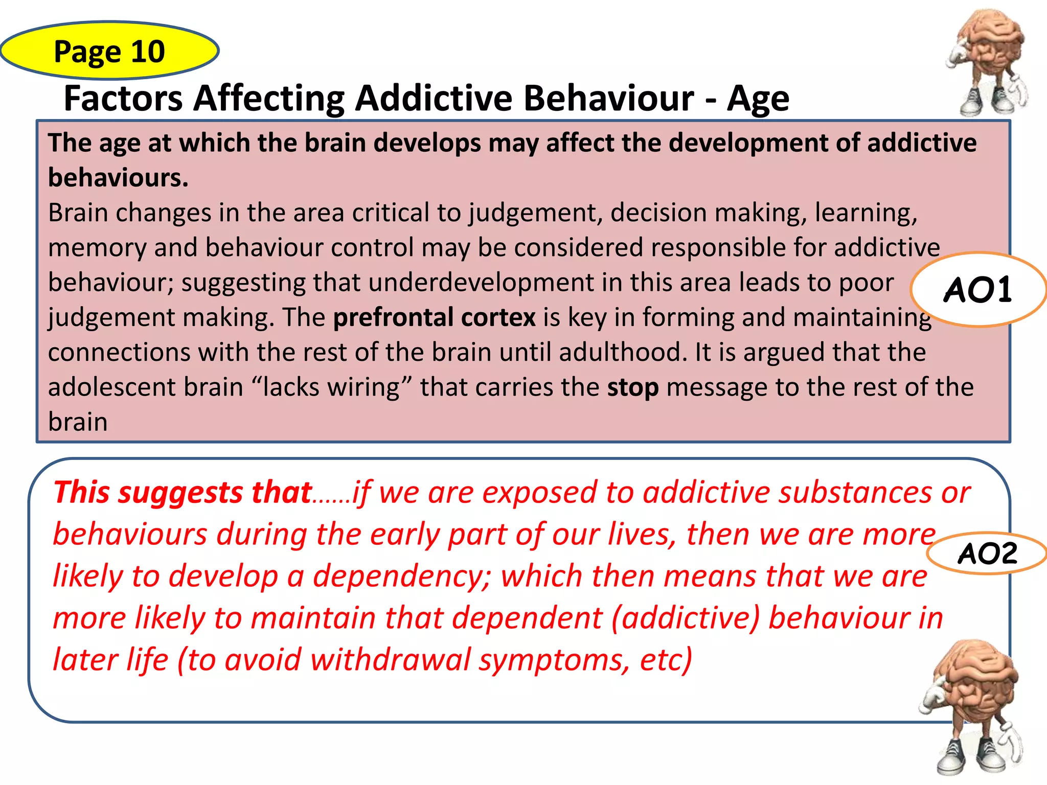 Factors Affecting Addictive Behaviour - Age
The age at which the brain develops may affect the development of addictive
behaviours.
Brain changes in the area critical to judgement, decision making, learning,
memory and behaviour control may be considered responsible for addictive
behaviour; suggesting that underdevelopment in this area leads to poor
judgement making. The prefrontal cortex is key in forming and maintaining
connections with the rest of the brain until adulthood. It is argued that the
adolescent brain “lacks wiring” that carries the stop message to the rest of the
brain
Page 10
AO1
This suggests that......if we are exposed to addictive substances or
behaviours during the early part of our lives, then we are more
likely to develop a dependency; which then means that we are
more likely to maintain that dependent (addictive) behaviour in
later life (to avoid withdrawal symptoms, etc)
AO2
 