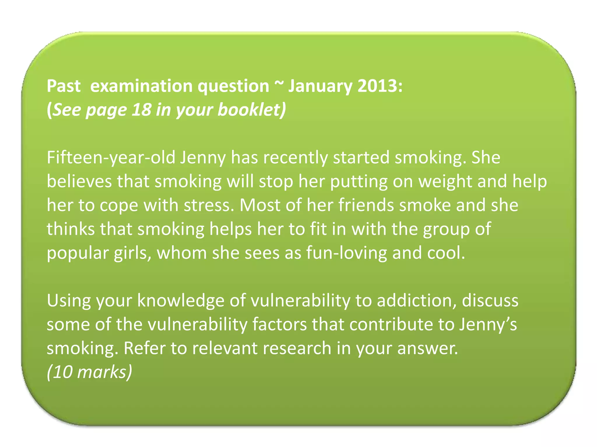 Past examination question ~ January 2013:
(See page 18 in your booklet)
Fifteen-year-old Jenny has recently started smoking. She
believes that smoking will stop her putting on weight and help
her to cope with stress. Most of her friends smoke and she
thinks that smoking helps her to fit in with the group of
popular girls, whom she sees as fun-loving and cool.
Using your knowledge of vulnerability to addiction, discuss
some of the vulnerability factors that contribute to Jenny’s
smoking. Refer to relevant research in your answer.
(10 marks)
 