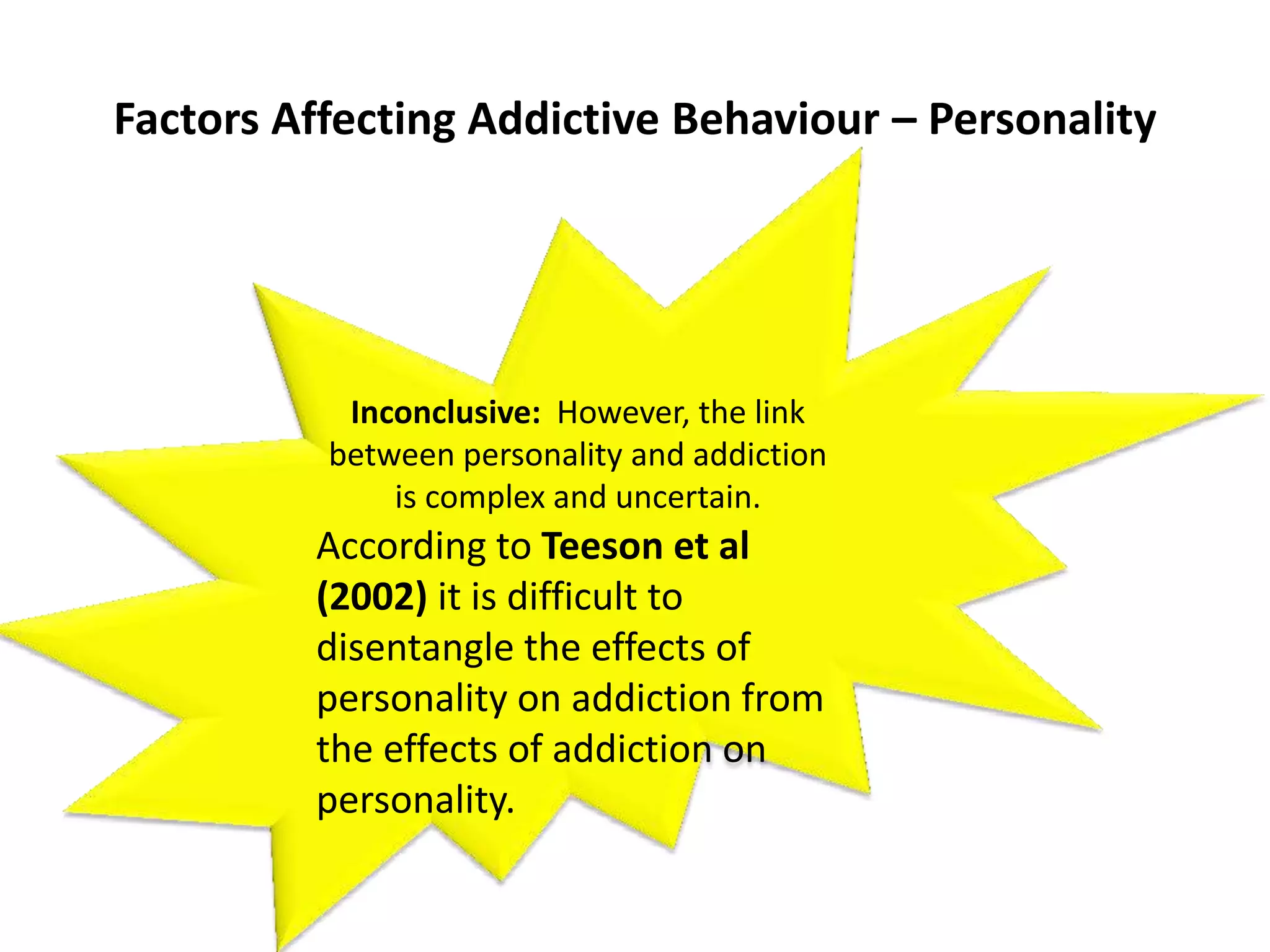 Factors Affecting Addictive Behaviour – Personality
AO2
Inconclusive: However, the link
between personality and addiction
is complex and uncertain.
According to Teeson et al
(2002) it is difficult to
disentangle the effects of
personality on addiction from
the effects of addiction on
personality.
 