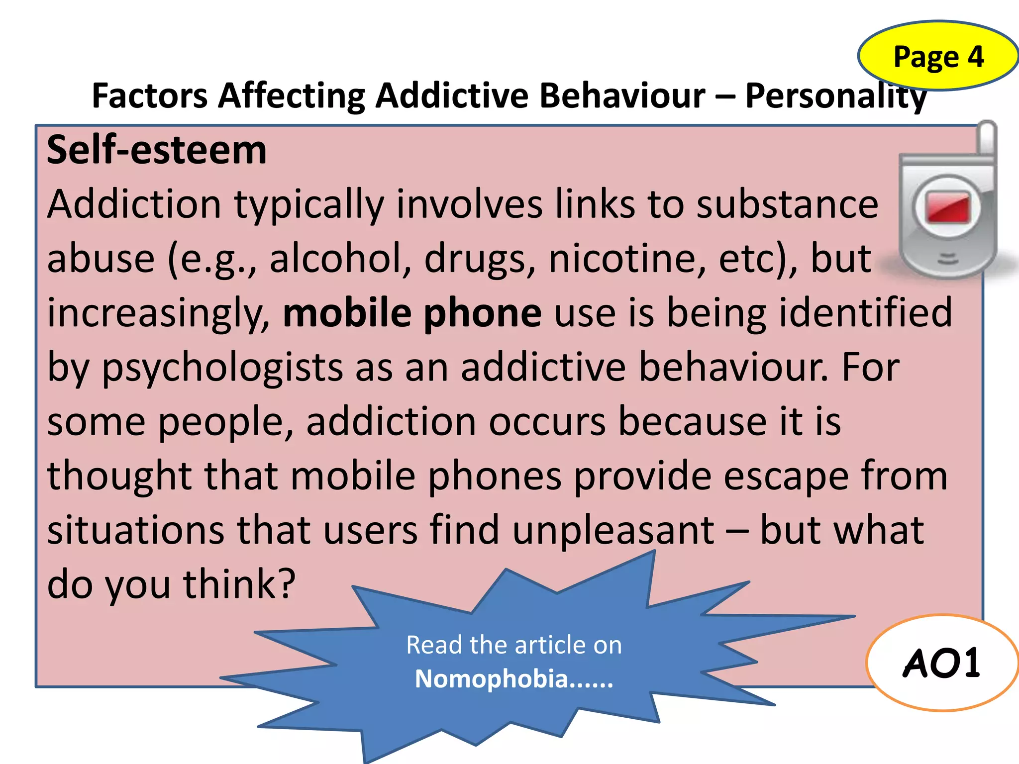 Factors Affecting Addictive Behaviour – Personality
Self-esteem
Addiction typically involves links to substance
abuse (e.g., alcohol, drugs, nicotine, etc), but
increasingly, mobile phone use is being identified
by psychologists as an addictive behaviour. For
some people, addiction occurs because it is
thought that mobile phones provide escape from
situations that users find unpleasant – but what
do you think?
AO1
Page 4
Read the article on
Nomophobia......
 