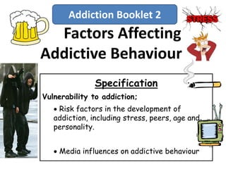 Factors Affecting
Addictive Behaviour
Specification
Vulnerability to addiction;
 Risk factors in the development of
addiction, including stress, peers, age and
personality.
 Media influences on addictive behaviour
Addiction Booklet 2
 
