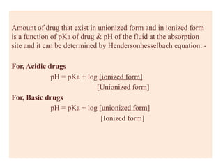 Amount of drug that exist in unionized form and in ionized form
is a function of pKa of drug & pH of the fluid at the absorption
site and it can be determined by Hendersonhesselbach equation: -
For, Acidic drugs
pH = pKa + log [ionized form]
[Unionized form]
For, Basic drugs
pH = pKa + log [unionized form]
[Ionized form]
 