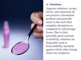 A. Solutions:
Aqueous solutions, syrups,
elixirs, and emulsions do
not present a dissolution
problem and generally
result in fast and often
complete absorption as
compared to solid dosage
forms. Due to their
generally good systemic
availability, solutions are
frequently used as
bioavailability standards
against which other dosage
forms are compared.
 