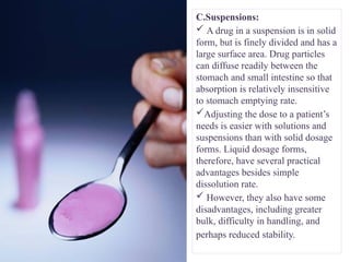 C.Suspensions:
 A drug in a suspension is in solid
form, but is finely divided and has a
large surface area. Drug particles
can diffuse readily between the
stomach and small intestine so that
absorption is relatively insensitive
to stomach emptying rate.
Adjusting the dose to a patient’s
needs is easier with solutions and
suspensions than with solid dosage
forms. Liquid dosage forms,
therefore, have several practical
advantages besides simple
dissolution rate.
 However, they also have some
disadvantages, including greater
bulk, difficulty in handling, and
perhaps reduced stability.
 
