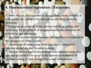 4. Pharmaceutical ingredients / Excipients:
 More the no. of excepients in dosage form, more complex it
is & greater the potential for absorption and Bioavailability
problems.
Changing an excipient from calcium sulfate to lactose and
increasing the proportion of magnesium silicate, increases the
activity of oral phenytoin.
 Systemic availability of thiamine and riboflavin is reduced by
the presence of Fuller’s earth.
 Absorption of tetracycline from capsules is reduced by
calcium phosphate due to complexation.
 Most of these types of interactions were reported some time
ago and are unlikely to occur in the current environment of
rigorous testing of new dosage forms and formulations.
 