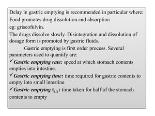 Delay in gastric emptying is recommended in particular where:
Food promotes drug dissolution and absorption
eg: griseofulvin.
The drugs dissolve slowly. Disintegration and dissolution of
dosage form is promoted by gastric fluids.
Gastric emptying is first order process. Several
parameters used to quantify are:
Gastric emptying rate: speed at which stomach contents
empties into intestine.
Gastric emptying time: time required for gastric contents to
empty into small intestine
Gastric emptying t1/2 : time taken for half of the stomach
contents to empty
 