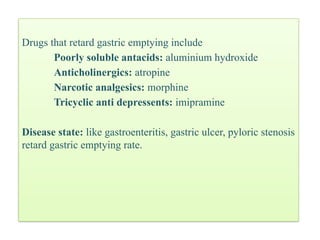 Drugs that retard gastric emptying include
Poorly soluble antacids: aluminium hydroxide
Anticholinergics: atropine
Narcotic analgesics: morphine
Tricyclic anti depressents: imipramine
Disease state: like gastroenteritis, gastric ulcer, pyloric stenosis
retard gastric emptying rate.
 