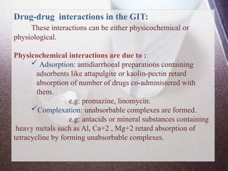 Drug-drug interactions in the GIT:
These interactions can be either physicochemical or
physiological.
Physicochemical interactions are due to :
 Adsorption: antidiarrhoeal preparations containing
adsorbents like attapulgite or kaolin-pectin retard
absorption of number of drugs co-administered with
them.
e.g: promazine, linomycin.
Complexation: unabsorbable complexes are formed.
e.g: antacids or mineral substances containing
heavy metals such as Al, Ca+2 , Mg+2 retard absorption of
tetracycline by forming unabsorbable complexes.
 