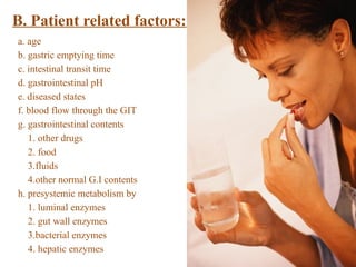 B. Patient related factors:
a. age
b. gastric emptying time
c. intestinal transit time
d. gastrointestinal pH
e. diseased states
f. blood flow through the GIT
g. gastrointestinal contents
1. other drugs
2. food
3.fluids
4.other normal G.I contents
h. presystemic metabolism by
1. luminal enzymes
2. gut wall enzymes
3.bacterial enzymes
4. hepatic enzymes
 