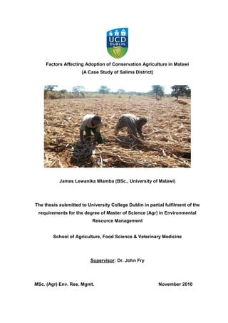Factors Affecting Adoption of Conservation Agriculture in Malawi
                      (A Case Study of Salima District)




           James Lewanika Mlamba (BSc., University of Malawi)




The thesis submitted to University College Dublin in partial fulfilment of the
 requirements for the degree of Master of Science (Agr) in Environmental
                           Resource Management


        School of Agriculture, Food Science & Veterinary Medicine




                          Supervisor: Dr. John Fry




MSc. (Agr) Env. Res. Mgmt.                                November 2010
 