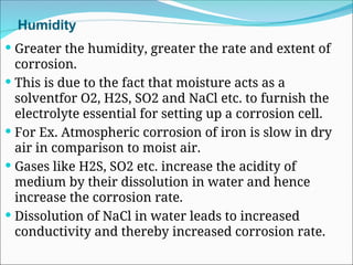 Humidity
 Greater the humidity, greater the rate and extent of
corrosion.
 This is due to the fact that moisture acts as a
solventfor O2, H2S, SO2 and NaCl etc. to furnish the
electrolyte essential for setting up a corrosion cell.
 For Ex. Atmospheric corrosion of iron is slow in dry
air in comparison to moist air.
 Gases like H2S, SO2 etc. increase the acidity of
medium by their dissolution in water and hence
increase the corrosion rate.
 Dissolution of NaCl in water leads to increased
conductivity and thereby increased corrosion rate.
 