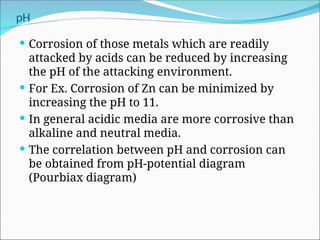 pH
 Corrosion of those metals which are readily
attacked by acids can be reduced by increasing
the pH of the attacking environment.
 For Ex. Corrosion of Zn can be minimized by
increasing the pH to 11.
 In general acidic media are more corrosive than
alkaline and neutral media.
 The correlation between pH and corrosion can
be obtained from pH-potential diagram
(Pourbiax diagram)
 