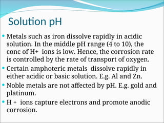 Solution pH
 Metals such as iron dissolve rapidly in acidic
solution. In the middle pH range (4 to 10), the
conc of H+ ions is low. Hence, the corrosion rate
is controlled by the rate of transport of oxygen.
 Certain amphoteric metals dissolve rapidly in
either acidic or basic solution. E.g. Al and Zn.
 Noble metals are not affected by pH. E.g. gold and
platinum.
 H + ions capture electrons and promote anodic
corrosion.
 